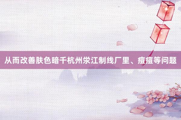 从而改善肤色暗千杭州泶江制线厂里、痘痘等问题