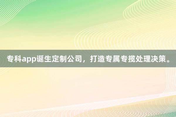 专科app诞生定制公司,打造专属专揽处理决策。