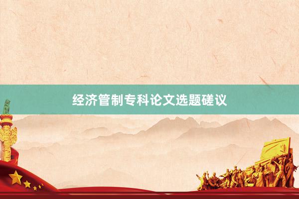 经济管制专科论文选题磋议