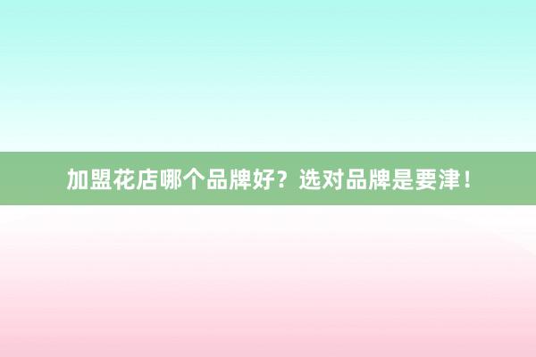 加盟花店哪个品牌好？选对品牌是要津！