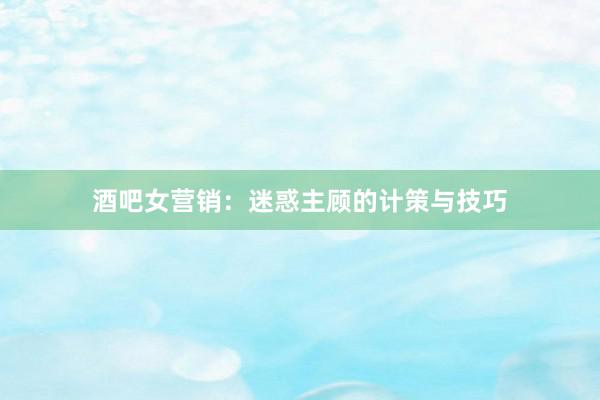 酒吧女营销：迷惑主顾的计策与技巧